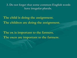 3. Do not forget that some common English words
                have irregular plurals.


The child is doing the assignment.
The children are doing the assignment.

The ox is important to the farmers.
The oxen are important to the farmers.
 
