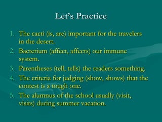 Let’s Practice
1. The cacti (is, are) important for the travelers
   in the desert.
2. Bacterium (affect, affects) our immune
   system.
3. Parentheses (tell, tells) the readers something.
4. The criteria for judging (show, shows) that the
   contest is a tough one.
5. The alumnus of the school usually (visit,
   visits) during summer vacation.
 