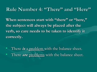 Rule Number 4: “There” and “Here”
When sentences start with “there” or “here,”
the subject will always be placed after the
verb, so care needs to be taken to identify it
correctly.

• There is a problem with the balance sheet.
• There are problems with the balance sheet.
 