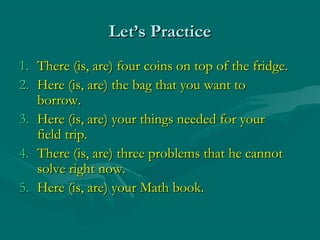 Let’s Practice
1. There (is, are) four coins on top of the fridge.
2. Here (is, are) the bag that you want to
   borrow.
3. Here (is, are) your things needed for your
   field trip.
4. There (is, are) three problems that he cannot
   solve right now.
5. Here (is, are) your Math book.
 