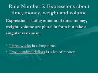 Rule Number 5: Expressions about
  time, money, weight and volume
Expressions stating amount of time, money,
weight, volume are plural in form but take a
singular verb as in:

• Three weeks is a long time.
• Two hundred dollars is a lot of money.
 