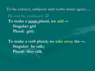 To be correct, subjects and verbs must agree…
Do not be confused. 
To make a noun plural, we add –s
  Singular: girl
  Plural: girls

To make a verb plural, we take away the –s.
  Singular: he talks
  Plural: they talk
 