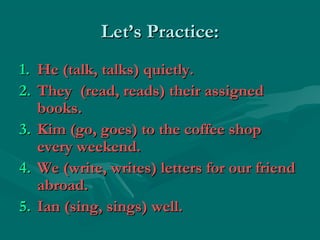 Let’s Practice:
1.   He (talk, talks) quietly.
2.   They (read, reads) their assigned
     books.
3.   Kim (go, goes) to the coffee shop
     every weekend.
4.   We (write, writes) letters for our friend
     abroad.
5.   Ian (sing, sings) well.
 