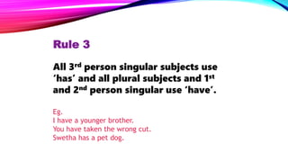 Rule 3
All 3rd person singular subjects use
‘has’ and all plural subjects and 1st
and 2nd person singular use ‘have’.
Eg.
I have a younger brother.
You have taken the wrong cut.
Swetha has a pet dog.
 