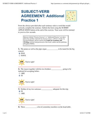SUBJECT-VERB AGREEMENT: Additional Practice 1

http://grammar.ccc.commnet.edu/grammar/cgi-shl/quiz.pl/agre...

SUBJECT-VERB
AGREEMENT: Additional
Practice 1
From the choices provided after each sentence select a word that would
correctly complete the sentence. Submit the form using the SUBMIT
APPLICATION button at the end of the exercise. Your score will be returned
to you in a few seconds.
Quizzes labeled "Practice Exercise" or "Additional Practice" are taken
from the ancillary materials for Sentence Sense: A Writer's Guide, by
Evelyn Farbman, and are used by the Guide for Grammar and
Writing with the kind permission of the book's author and the publisher,
Houghton Mifﬂin.

1. The piano as well as the pipe organ ____________ to be tuned for the big
concert.
HAS
HAVE
You're right!

2. The mayor together with his two brothers ____________ going to be
indicted for accepting bribes.
ARE
IS
You're right!

3. Neither of my two suitcases ____________ adequate for this trip.
IS
ARE
You're right!

4. There ____________ a list of committee members on the head-table.
1 of 4

8/10/13 7:49 PM

 