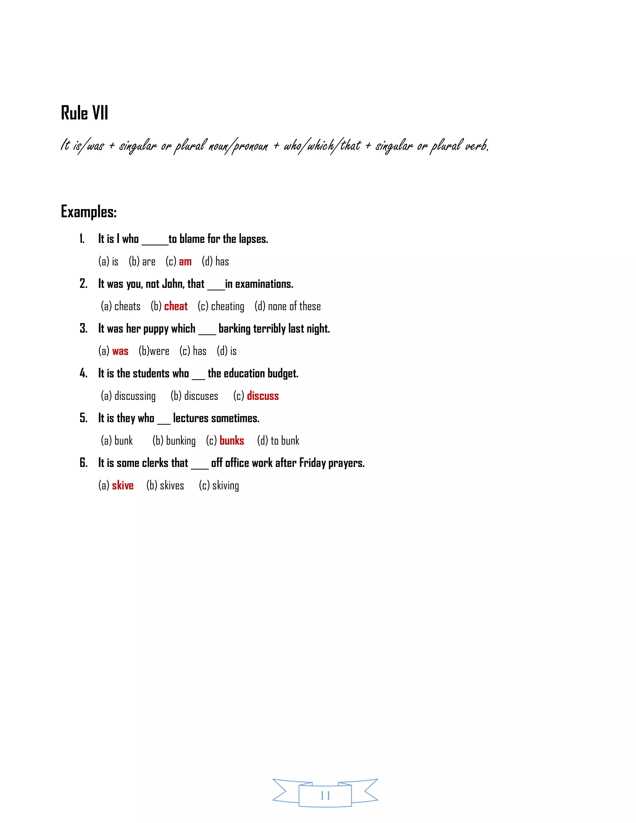 11
Rule VII
It is/was + singular or plural noun/pronoun + who/which/that + singular or plural verb.
Examples:
1. It is I who ______to blame for the lapses.
(a) is (b) are (c) am (d) has
2. It was you, not John, that ____in examinations.
(a) cheats (b) cheat (c) cheating (d) none of these
3. It was her puppy which ____ barking terribly last night.
(a) was (b)were (c) has (d) is
4. It is the students who ___ the education budget.
(a) discussing (b) discuses (c) discuss
5. It is they who ___ lectures sometimes.
(a) bunk (b) bunking (c) bunks (d) to bunk
6. It is some clerks that ____ off office work after Friday prayers.
(a) skive (b) skives (c) skiving
 