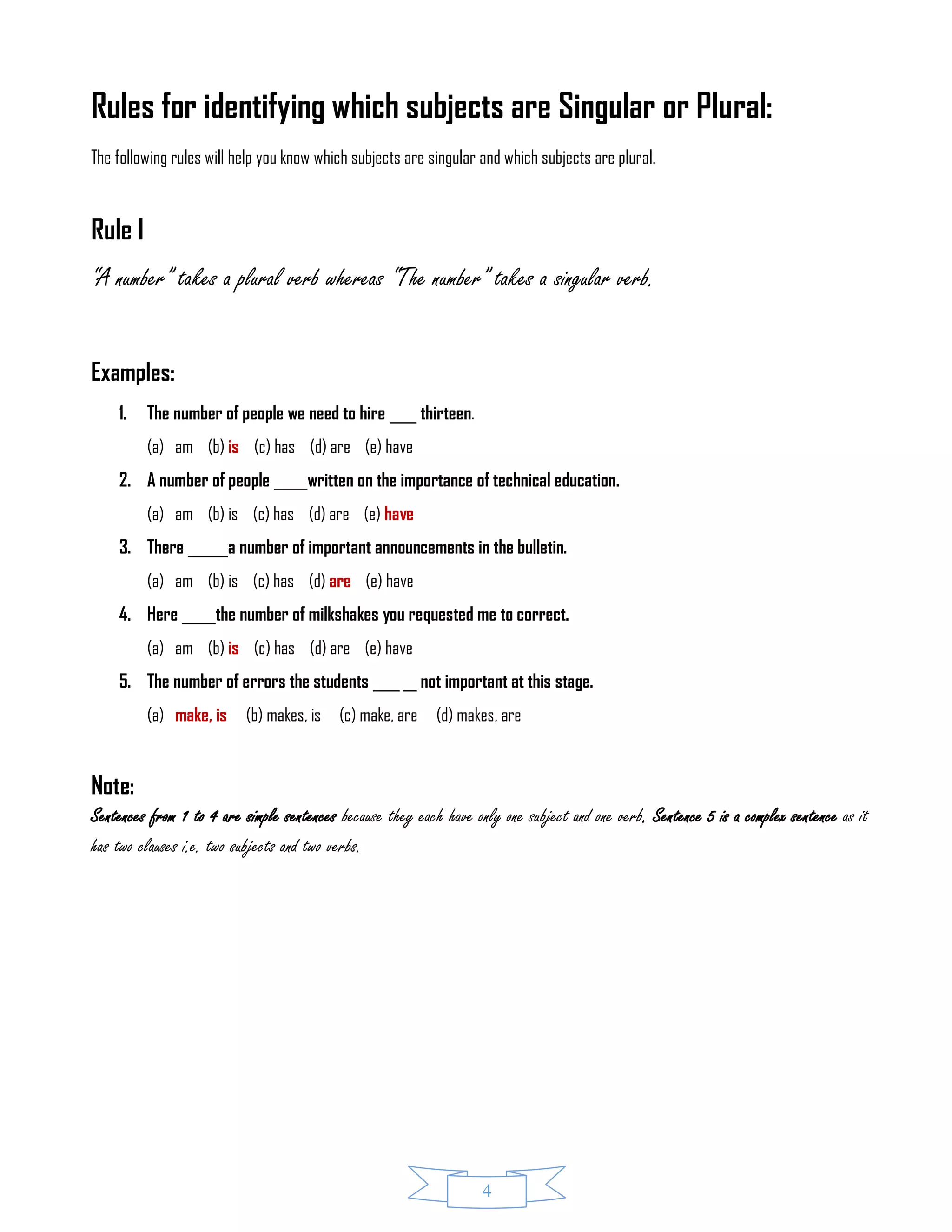 4
Rules for identifying which subjects are Singular or Plural:
The following rules will help you know which subjects are singular and which subjects are plural.
Rule I
“A number” takes a plural verb whereas “The number” takes a singular verb.
Examples:
1. The number of people we need to hire ____ thirteen.
(a) am (b) is (c) has (d) are (e) have
2. A number of people _____written on the importance of technical education.
(a) am (b) is (c) has (d) are (e) have
3. There ______a number of important announcements in the bulletin.
(a) am (b) is (c) has (d) are (e) have
4. Here _____the number of milkshakes you requested me to correct.
(a) am (b) is (c) has (d) are (e) have
5. The number of errors the students ____ __ not important at this stage.
(a) make, is (b) makes, is (c) make, are (d) makes, are
Note:
Sentences from 1 to 4 are simple sentences because they each have only one subject and one verb. Sentence 5 is a complex sentence as it
has two clauses i.e. two subjects and two verbs.
 