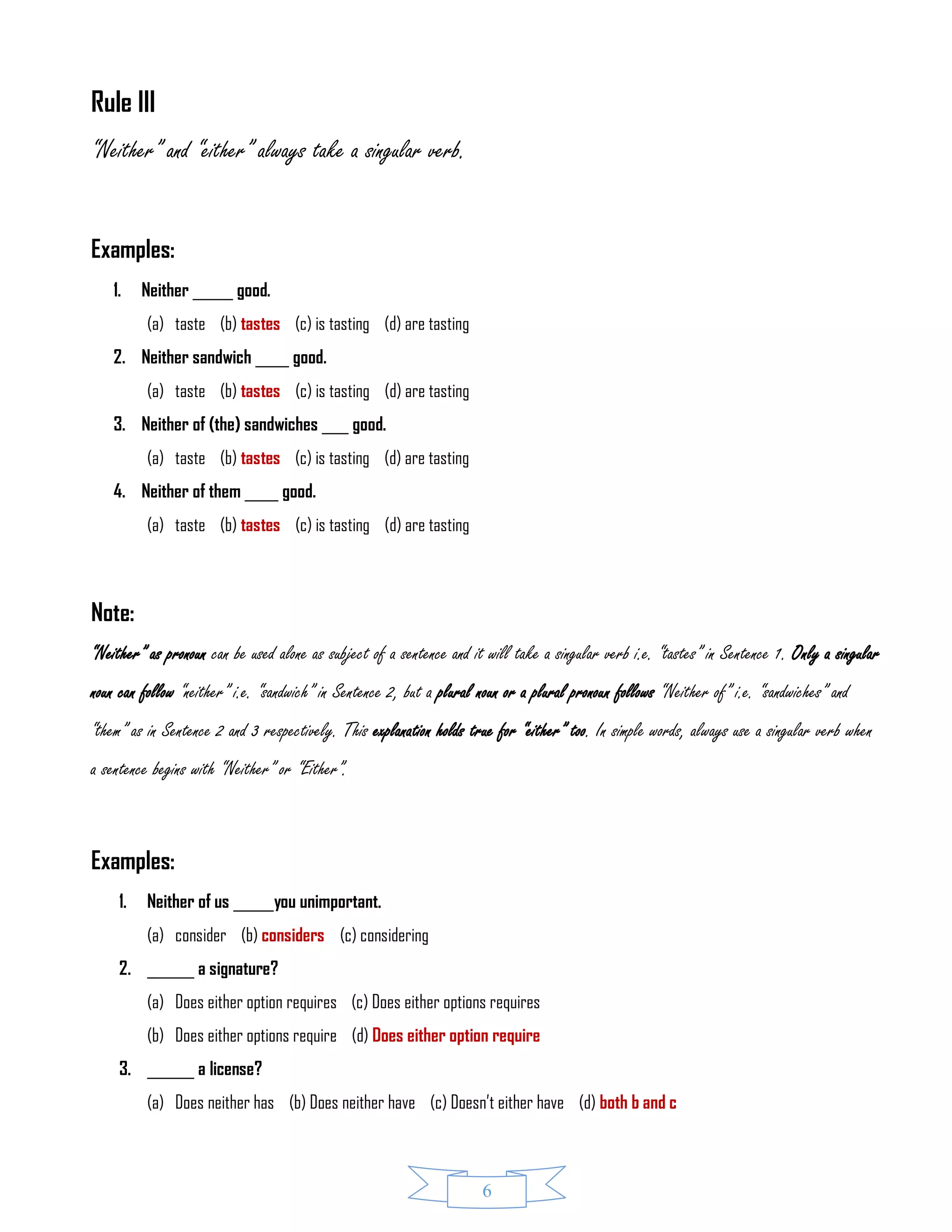 6
Rule III
“Neither” and “either” always take a singular verb.
Examples:
1. Neither ______ good.
(a) taste (b) tastes (c) is tasting (d) are tasting
2. Neither sandwich _____ good.
(a) taste (b) tastes (c) is tasting (d) are tasting
3. Neither of (the) sandwiches ____ good.
(a) taste (b) tastes (c) is tasting (d) are tasting
4. Neither of them _____ good.
(a) taste (b) tastes (c) is tasting (d) are tasting
Note:
“Neither” as pronoun can be used alone as subject of a sentence and it will take a singular verb i.e. “tastes” in Sentence 1. Only a singular
noun can follow “neither” i.e. “sandwich” in Sentence 2, but a plural noun or a plural pronoun follows “Neither of” i.e. “sandwiches” and
“them” as in Sentence 2 and 3 respectively. This explanation holds true for “either” too. In simple words, always use a singular verb when
a sentence begins with “Neither” or “Either”.
Examples:
1. Neither of us ______you unimportant.
(a) consider (b) considers (c) considering
2. _______ a signature?
(a) Does either option requires (c) Does either options requires
(b) Does either options require (d) Does either option require
3. _______ a license?
(a) Does neither has (b) Does neither have (c) Doesn’t either have (d) both b and c
 