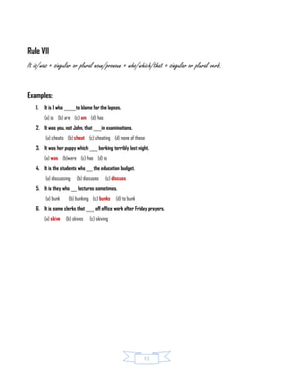 11
Rule VII
It is/was + singular or plural noun/pronoun + who/which/that + singular or plural verb.
Examples:
1. It is I who ______to blame for the lapses.
(a) is (b) are (c) am (d) has
2. It was you, not John, that ____in examinations.
(a) cheats (b) cheat (c) cheating (d) none of these
3. It was her puppy which ____ barking terribly last night.
(a) was (b)were (c) has (d) is
4. It is the students who ___ the education budget.
(a) discussing (b) discuses (c) discuss
5. It is they who ___ lectures sometimes.
(a) bunk (b) bunking (c) bunks (d) to bunk
6. It is some clerks that ____ off office work after Friday prayers.
(a) skive (b) skives (c) skiving
 