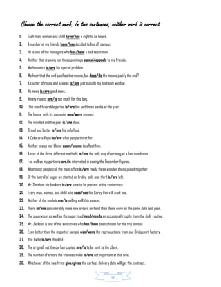 16
Choose the correct verb. In two sentences, neither verb is correct.
1. Each man, woman and child have/has a right to be heard.
2. A number of my friends have/has decided to live off campus
3. He is one of the managers who has/have a bad reputation.
4. Neither that drawing nor those paintings appeal/appeals to my friends.
5. Mathematics is/are his special problem.
6. We hear that the end justifies the means; but does/do the means justify the end?
7. A cluster of roses and azaleas is/are just outside my bedroom window.
8. No news is/are good news.
9. Ninety rupees are/is too much for this bag.
10. The most favorable period is/are the last three weeks of the year.
11. The house, with its contents, was/were insured.
12. The novelist and the poet is/are dead.
13. Bread and butter is/are his only food.
14. A Coke or a Pepsi is/are what people thirst for.
15. Neither praise nor blame seem/seems to affect him.
16. A test of the three different methods is/are the only way of arriving at a fair conclusion.
17. I as well as my partners are/is interested in seeing the December figures.
18. What most people call the main office is/are really three wooden sheds joined together.
19. Of the barrel of sugar we started on Friday, only one-third is/are left.
20. Mr. Smith or his backers is/are sure to be present at the conference.
21. Every man, woman, and child who sees/see the Corey Pen will want one.
22. Neither of the models are/is selling well this season.
23. There is/are considerably more new orders on hand than there were on the same date last year.
24. The supervisor as well as the supervised need/needs an occasional respite from the daily routine.
25. Mr. Jackson is one of the executives who has/have been chosen for the trip abroad.
26. Even better than the imported sample was/were the reproductions from our Bridgeport factory.
27. It is I who is/are thankful.
28. The original, not the carbon copies, are/is to be sent to the client.
29. The number of errors the trainees make is/are not important at this time.
30. Whichever of the two firms give/gives the earliest delivery date will get the contract.
 