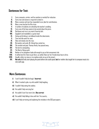 17
Sentences for Test:
I. Every computer, printer, and fax machine is marked for reduction.
II. Every man and woman is required to check in.
III. Many a woman and man has responded to our plea for contributions.
IV. Many a man has lost his life at sea.
V. A number of students are attending the teacher’s wedding.
VI. Every one of the boys seems to be excited about the picnic.
VII. Red beans and rice is my mom’s favorite dish.
VIII. Spaghetti and meatballs is a great meal.
IX. Eating and drinking is not allowed inside the classrooms.
X. Time and tide waits for none.
XI. Slow and steady wins the race.
XII. My teacher and uncle, Mr. Ahmad has visited me.
XIII. The novelist and poet, Thomas Hardy, has passed away.
XIV. The herd is stampeding.
XV. The flock is flying south.
XVI. Neither of my daughters looks old enough to go on that amusement ride.
XVII. It will be hard for them to get there, as neither Kate nor her friends know how to drive.
XVIII. Usually, either my niece or my nephew picks me up at the airport.
XIX. Not only did Emily start playing the piano before she could speak, but her mother also taught her to compose music at a
very early age.
More Sentences:
i) I can’t/couldn’t help but laugh. Incorrect
ii) When I cracked a joke, my wife couldn’t help laughing.
iii) I couldn’t help eating the cookies.
iv) He couldn’t help marrying her.
v) He couldn’t/can’t but marry her. Also correct
vi) He couldn’t help falling in love with her/ his country.
vii) I can’t help correcting and explaining the mistakes in the CSS past papers.
 