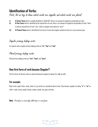 2
Identification of Verbs:
First, let us try to know which verbs are singular and which verbs are plural.
i) In Future Tense which is usually identified by “shall/will”, there is no concept of singularity and plurality of verbs.
ii) In Past Tense which is identified by the second form of verb, there is no concept of singularity and plurality of verbs. There
is only one second form of verb, “was”, which is singular and its plural is “were”.
iii) In Present Tense which is identified by first forms of verb, that singular and plural verbs are a very common topic.
Singular primary helping verbs:
As regards verbs, singular primary helping verbs are “is”, “has” and “was”.
Plural primary helping verbs:
Plural primary helping verbs are “are”, “have” and “were”.
How first form of verb become Singular?
The first forms of all main verbs are plural and become singular by taking ‘s’ or ‘es’ as suffix.
For example:
Read, write, speak, listen, study, stand, sit, go and do are considered plural verbs. They become singular by taking “s” or “es” as
suffix—reads, writes, speaks, listens, studies, stands, sits, goes, and does.
Note: First form is correctly called base or root forms.
 