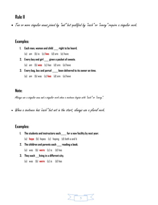 5
Rule II
 Two or more singular nouns joined by “and” but qualified by “each” or “every” require a singular verb.
Examples:
1. Each man, woman and child ____ right to be heard.
(a) am (b) is (c) has (d) are (e) have
2. Every boy and girl ____ given a packet of sweets.
(a) am (b) was (c) has (d) are (e) have
3. Every bag, box and parcel _____ been delivered to its owner on time.
(a) am (b) was (c) has (d) are (e) have
Note:
Always use a singular noun and a singular verb when a sentence begins with “each” or “every”.
 When a sentence has ‘each” but not in the start, always use a plural verb.
Examples:
1. The students and instructors each_____ for a new facility by next year.
(a) hope (b) hopes (c) hoping (d) both a and b
2. The children and parents each ____ reading a book.
(a) was (b) were (c) is (d) has
3. They each ___living in a different city.
(a) was (b) were (c) is (d) has
 