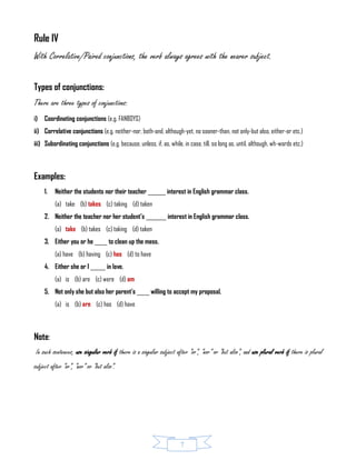 7
Rule IV
With Correlative/Paired conjunctions, the verb always agrees with the nearer subject.
Types of conjunctions:
There are three types of conjunctions:
i) Coordinating conjunctions (e.g. FANBOYS)
ii) Correlative conjunctions (e.g. neither-nor, both-and, although-yet, no sooner-than, not only-but also, either-or etc.)
iii) Subordinating conjunctions (e.g. because, unless, if, as, while, in case, till, so long as, until, although, wh-words etc.)
Examples:
1. Neither the students nor their teacher _______ interest in English grammar class.
(a) take (b) takes (c) taking (d) taken
2. Neither the teacher nor her student’s ________ interest in English grammar class.
(a) take (b) takes (c) taking (d) taken
3. Either you or he _____ to clean up the mess.
(a) have (b) having (c) has (d) to have
4. Either she or I ______ in love.
(a) is (b) are (c) were (d) am
5. Not only she but also her parent’s _____ willing to accept my proposal.
(a) is (b) are (c) has (d) have
Note:
In such sentences, use singular verb if there is a singular subject after “or”, “nor” or “but also”, and use plural verb if there is plural
subject after “or”, “nor” or “but also”.
 