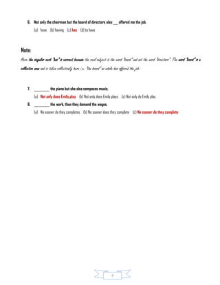 8
6. Not only the chairman but the board of directors also ___ offered me the job.
(a) have (b) having (c) has (d) to have
Note:
Here the singular verb “has” is correct because the real subject is the word “board” and not the word “directors”. The word “board” is a
collective noun and is taken collectively here i.e. “the board” as whole has offered the job.
7. __________ the piano but she also composes music.
(a) Not only does Emily play (b) Not only does Emily plays (c) Not only do Emily play
8. __________ the work, than they demand the wages.
(a) No sooner do they completes (b) No sooner does they complete (c) No sooner do they complete
 