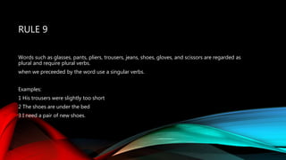 RULE 9
Words such as glasses, pants, pliers, trousers, jeans, shoes, gloves, and scissors are regarded as
plural and require plural verbs.
when we preceeded by the word use a singular verbs.
Examples:
1 His trousers were slightly too short
2 The shoes are under the bed
3 I need a pair of new shoes.
 