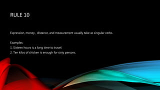 RULE 10
Expression, money , distance, and measurement usually take as singular verbs.
Examples:
1. Sixteen hours is a long time to travel.
2. Ten kilos of chicken is enough for sixty persons.
 
