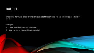RULE 11
Words like 'here' and 'there' are not the subject of the sentence but are considered as adverb of
place.
Examples:
1. There are many questions to answer.
2. Here the list of the candidates are failed.
 