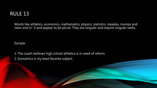 RULE 13
Words like athletics, economics, mathematics, physics, statistics, measles, mumps and
news end in- S and appear to be plural. They are singular and require singular verbs.
Eample:
1. The coach believes high school athletics is in need of reform.
2. Economics is my least favorite subject.
 