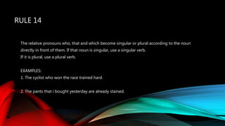 RULE 14
The relative pronouns who, that and which become singular or plural according to the noun
directly in front of them. If that noun is singular, use a singular verb.
If it is plural, use a plural verb.
EXAMPLES:
1. The cyclist who won the race trained hard.
2. The pants that i bought yesterday are already stained.
 