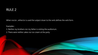 RULE 2
When nor/or , either/or is used the subject closer to the verb defines the verb form.
Examples :
1. Neither my brothers nor my father is visiting the auditorium.
2. There were neither cakes nor ice-cream at the party
 