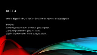 RULE 4
Phrases 'together with', 'as well as', 'along with' do not make the subject plural.
Examples:
1: The Mayor as well as his brothers is going to prison.
2: Eric along with Emily is going for a walk.
3: Steve together with his friends is playing soccer.
 