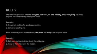 RULE 5
The indefinite pronouns anyone, everyone, someone, no one, nobody, each, everything are always
singular and therefore require singular verbs.
Examples:
1. Everyone is looking for good opportunities.
2. Someone is calling me.
Plural indefinite pronouns like several, few, both and many take on plural verbs.
Examples:
1. Both were curious to know about the gold price.
2. Many of them have won the medals.
 