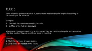 RULE 6
Some indefinite pronouns such as all, some, more, most are singular or plural according to
the meaning of the sentence.
Examples:
1. Some of the executives are going by train.
2. 2. Most of the huts are destroyed
When these pronouns refer to a quantity or mass they are considered singular and when they
refer to a number they are considered plural in meaning.
Examples:
1. All of the men have brought sweets.
2. More books are needed in this library.
 