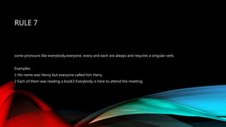 RULE 7
some pronouns like everybody,everyone, every and each are always and requires a singular verb.
Examples:
1 His name was Henry but everyone called him Harry.
2 Each of them was reading a book3 Everybody is here to attend the meeting.
 