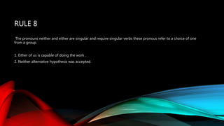 RULE 8
The pronouns neither and either are singular and require singular verbs these pronous refer to a choice of one
from a group.
1. Either of us is capable of doing the work .
2. Neither alternative hypothesis was accepted.
 