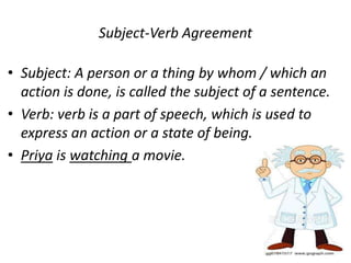 Subject-Verb Agreement
• Subject: A person or a thing by whom / which an
action is done, is called the subject of a sentence.
• Verb: verb is a part of speech, which is used to
express an action or a state of being.
• Priya is watching a movie.
 