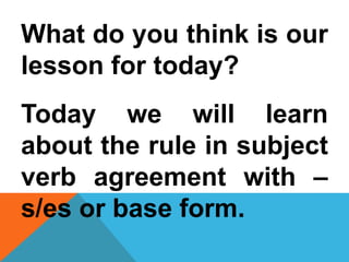 What do you think is our
lesson for today?
Today we will learn
about the rule in subject
verb agreement with –
s/es or base form.
 
