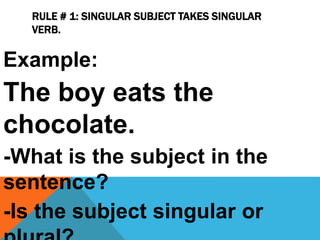 RULE # 1: SINGULAR SUBJECT TAKES SINGULAR
VERB.
Example:
The boy eats the
chocolate.
-What is the subject in the
sentence?
-Is the subject singular or
 