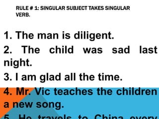 RULE # 1: SINGULAR SUBJECT TAKES SINGULAR
VERB.
1. The man is diligent.
2. The child was sad last
night.
3. I am glad all the time.
4. Mr. Vic teaches the children
a new song.
 
