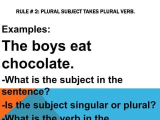 RULE # 2: PLURAL SUBJECT TAKES PLURAL VERB.
Examples:
The boys eat
chocolate.
-What is the subject in the
sentence?
-Is the subject singular or plural?
 