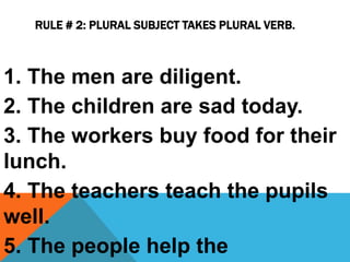 RULE # 2: PLURAL SUBJECT TAKES PLURAL VERB.
1. The men are diligent.
2. The children are sad today.
3. The workers buy food for their
lunch.
4. The teachers teach the pupils
well.
5. The people help the
 