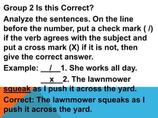 Group 2 Is this Correct?
Analyze the sentences. On the line
before the number, put a check mark ( /)
if the verb agrees with the subject and
put a cross mark (X) if it is not, then
give the correct answer.
Example: __/__1. She works all day.
__x__2. The lawnmower
squeak as I push it across the yard.
Correct: The lawnmower squeaks as I
push it across the yard.
 