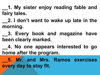 __1. My sister enjoy reading fable and
fairy tales.
__2. I don’t want to wake up late in the
morning.
__3. Every book and magazine have
been clearly marked.
__4. No one appears interested to go
home after the program.
__5. Mr. and Mrs. Ramos exercises
every day to stay fit.
 