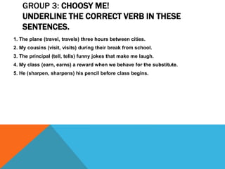 GROUP 3: CHOOSY ME!
UNDERLINE THE CORRECT VERB IN THESE
SENTENCES.
1. The plane (travel, travels) three hours between cities.
2. My cousins (visit, visits) during their break from school.
3. The principal (tell, tells) funny jokes that make me laugh.
4. My class (earn, earns) a reward when we behave for the substitute.
5. He (sharpen, sharpens) his pencil before class begins.
 