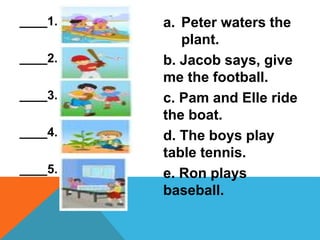 ____1.
____2.
____3.
____4.
____5.
a. Peter waters the
plant.
b. Jacob says, give
me the football.
c. Pam and Elle ride
the boat.
d. The boys play
table tennis.
e. Ron plays
baseball.
 