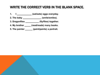WRITE THE CORRECT VERB IN THE BLANK SPACE.
1. I ____________ (eat/eats) eggs everyday.
2. The baby _______________ (smile/smiles).
3. Dragonflies ___________ (fly/flies) together.
4. My brother _____ (read/reads) many books.
5. The painter ______ (paint/paints) a portrait.
 