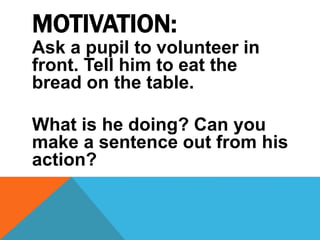 MOTIVATION:
Ask a pupil to volunteer in
front. Tell him to eat the
bread on the table.
What is he doing? Can you
make a sentence out from his
action?
 