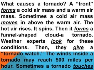 What causes a tornado? A “front”
forms a cold air mass and a warm air
mass. Sometimes a cold air mass
moves in above the warm air. The
hot air rises. It spins. Then it forms a
funnel-shaped cloud-a tornado.
Weather experts look for these
conditions. Then, they give a
“tornado watch.” The winds inside a
tornado may reach 500 miles per
hour. Sometimes a tornado touches
 
