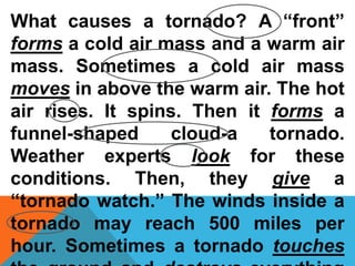 What causes a tornado? A “front”
forms a cold air mass and a warm air
mass. Sometimes a cold air mass
moves in above the warm air. The hot
air rises. It spins. Then it forms a
funnel-shaped cloud-a tornado.
Weather experts look for these
conditions. Then, they give a
“tornado watch.” The winds inside a
tornado may reach 500 miles per
hour. Sometimes a tornado touches
 