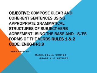 OBJECTIVE: COMPOSE CLEAR AND
COHERENT SENTENCES USING
APPROPRIATE GRAMMATICAL
STRUCTURES OF SUBJECT-VERB
AGREEMENT USING THE BASE AND –S/ES
FORMS OF THE VERBS RULES 1 & 2
CODE: EN6G-IH-3.9
P R E P A R E D B Y :
M A R I A D E L A . C O R T E Z
G R A D E V I - 3 A D V I S E R
 