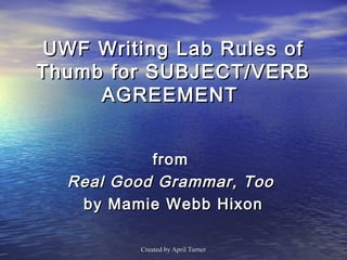 UWF Writing Lab Rules of
Thumb for SUBJECT/VERB
     AGREEMENT


           from
  Real Good Grammar, Too
   by Mamie Webb Hixon

         Created by April Turner
 
