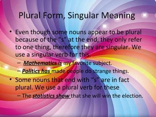 Plural Form, Singular Meaning
• Even though some nouns appear to be plural
because of the “s” at the end, they only refer
to one thing, therefore they are singular. We
use a singular verb for this.
– Mathematics is my favorite subject.
– Politics has made people do strange things.
• Some nouns that end with “s” are in fact
plural. We use a plural verb for these
– The statistics show that she will win the election.
 