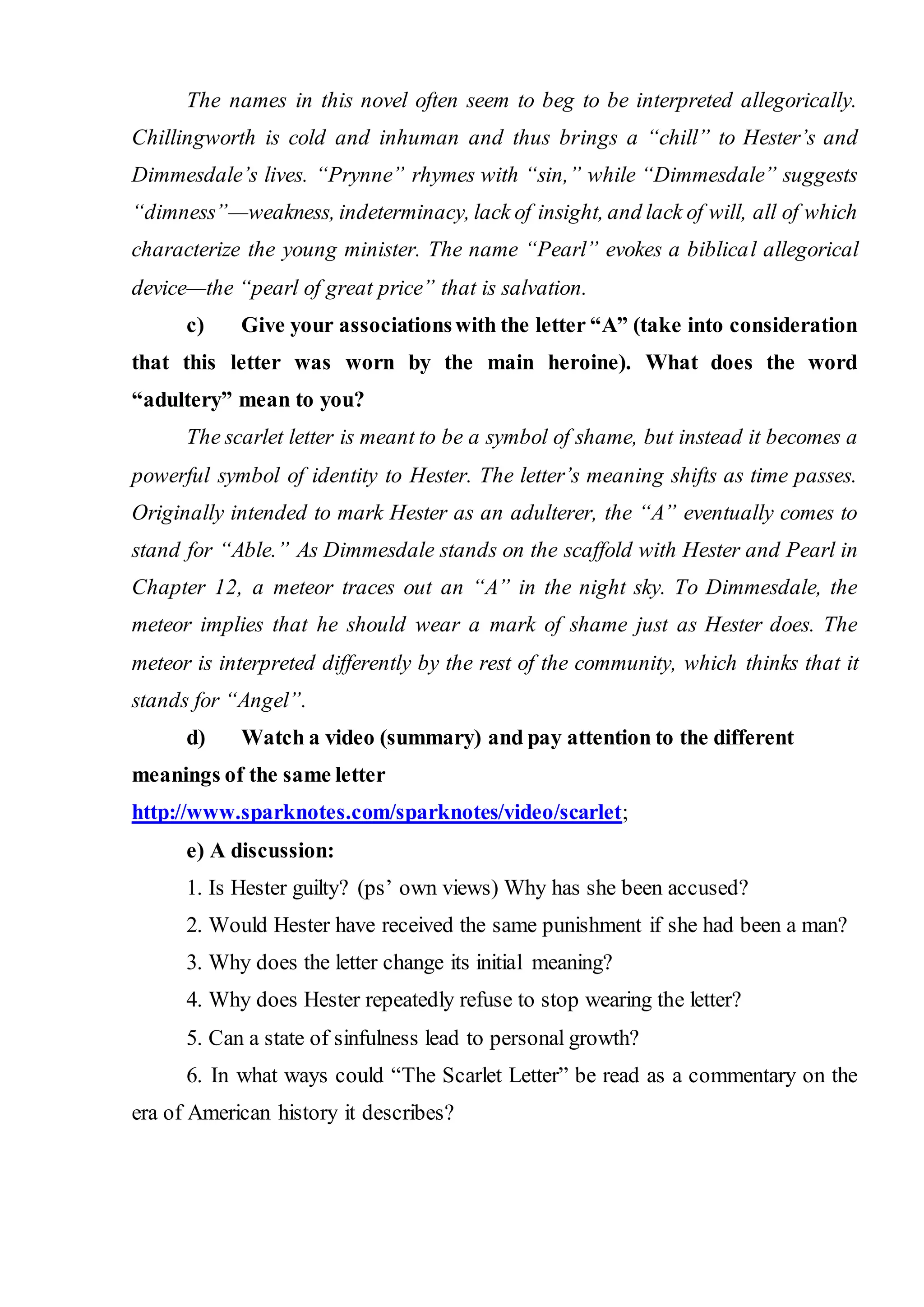 The names in this novel often seem to beg to be interpreted allegorically.
Chillingworth is cold and inhuman and thus brings a “chill” to Hester’s and
Dimmesdale’s lives. “Prynne” rhymes with “sin,” while “Dimmesdale” suggests
“dimness”—weakness, indeterminacy, lack of insight, and lack of will, all of which
characterize the young minister. The name “Pearl” evokes a biblical allegorical
device—the “pearl of great price” that is salvation.
c) Give your associationswith the letter “A” (take into consideration
that this letter was worn by the main heroine). What does the word
“adultery” mean to you?
The scarlet letter is meant to be a symbol of shame, but instead it becomes a
powerful symbol of identity to Hester. The letter’s meaning shifts as time passes.
Originally intended to mark Hester as an adulterer, the “A” eventually comes to
stand for “Able.” As Dimmesdale stands on the scaffold with Hester and Pearl in
Chapter 12, a meteor traces out an “A” in the night sky. To Dimmesdale, the
meteor implies that he should wear a mark of shame just as Hester does. The
meteor is interpreted differently by the rest of the community, which thinks that it
stands for “Angel”.
d) Watch а video (summary) and pay attention to the different
meanings of the same letter
http://www.sparknotes.com/sparknotes/video/scarlet;
e) A discussion:
1. Is Hester guilty? (ps’ own views) Why has she been accused?
2. Would Hester have received the same punishment if she had been a man?
3. Why does the letter change its initial meaning?
4. Why does Hester repeatedly refuse to stop wearing the letter?
5. Can a state of sinfulness lead to personal growth?
6. In what ways could “The Scarlet Letter” be read as a commentary on the
era of American history it describes?
 