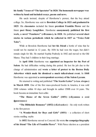 his family 7 issues of “The Spectator” in 1820. The homemade newspaper was
written by hand and included essays, poems and news.
His uncle insisted, despite of Hawthorne’s protest, that the boy attend
college. So, Hawthorne was sent to Bowdoin College in 1821 and graduated in
1825. His classmates included the future president Franklin Pierce and the
future poet Henry Longfellow. Hawthorne anonymously published his first
work, a novel “Fanshawe” («Феншо»), in 1828. He published several short
stories in various periodicals which he collected in 1837 as “Twice-Told
Tales”.
While at Bowdoin Hawthorne had bet his friend a bottle of wine that he
would not be married in 12 years. By 1836 he had won the wager, but didn’t
remain single for life. He married Sophia Peabody in 1842 and moved to the Old
Manse. They had 3 children in their long marriage.
In April 1846 Hawthorne was appointed an Inspector for the Port of
Salem. He had difficulties writing during this period. He lost his job due to the
change of administration and wrote a letter of protest to the Boston Daily
Advertiser which made his dismissal a much talked-about event. In 1848
Hawthorne was appointed a correspondent secretary of the Salem Lyceum.
He returned to writing and published “The Scarlet Letter” («Ала літера»)
in March 1850. One of the first mass-produced books in America, it was sold
2500 volumes within 10 days and brought its author 1500$ over 14 years. The
book became an immediate best-seller.
“The House of the Seven Gables” (1851) («Будинок о семі
фронтонах»)
“The Blithedale Romance” (1852) («Блітдейл») – his only work written
in the first person
“A Wonder-Book for Boys and Girls” (1851) – a collection of short
stories retelling myths
In 1852 Hawthorne moved to Concord. He wrote the campaign biography
of his friend “The Life of Franklin Pierce”. With Pierce election as a president
 