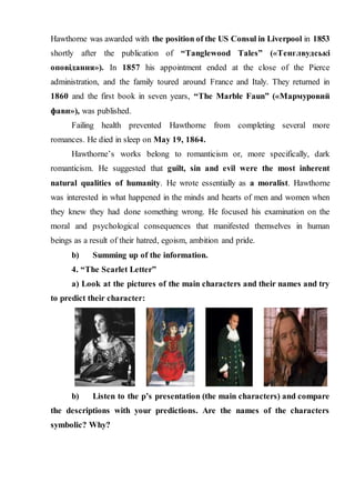 Hawthorne was awarded with the position of the US Consul in Liverpool in 1853
shortly after the publication of “Tanglewood Tales” («Тенглвудські
оповідання»). In 1857 his appointment ended at the close of the Pierce
administration, and the family toured around France and Italy. They returned in
1860 and the first book in seven years, “The Marble Faun” («Мармуровий
фавн»), was published.
Failing health prevented Hawthorne from completing several more
romances. He died in sleep on May 19, 1864.
Hawthorne’s works belong to romanticism or, more specifically, dark
romanticism. He suggested that guilt, sin and evil were the most inherent
natural qualities of humanity. He wrote essentially as a moralist. Hawthorne
was interested in what happened in the minds and hearts of men and women when
they knew they had done something wrong. He focused his examination on the
moral and psychological consequences that manifested themselves in human
beings as a result of their hatred, egoism, ambition and pride.
b) Summing up of the information.
4. “The Scarlet Letter”
a) Look at the pictures of the main characters and their names and try
to predict their character:
b) Listen to the p’s presentation (the main characters) and compare
the descriptions with your predictions. Are the names of the characters
symbolic? Why?
 